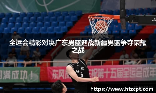 全运会精彩对决广东男篮迎战新疆男篮争夺荣耀之战